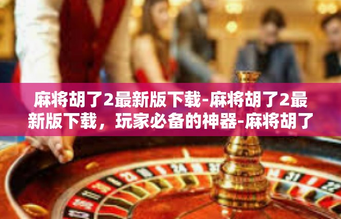 麻将胡了2最新版下载-麻将胡了2最新版下载，玩家必备的神器-麻将胡了2最新版下载