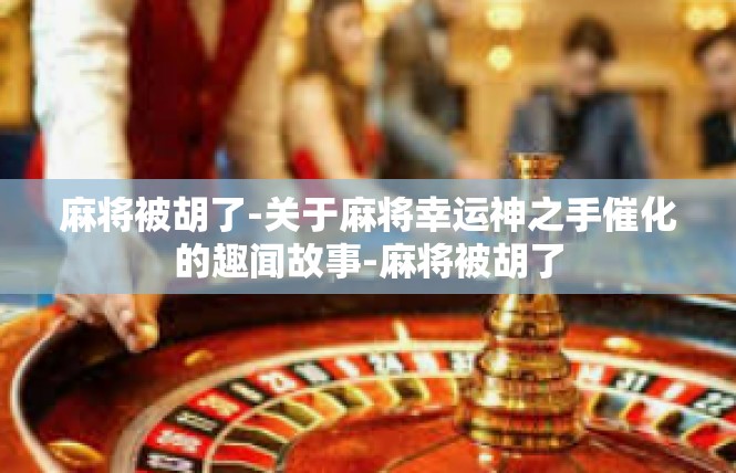 麻将被胡了-关于麻将幸运神之手催化的趣闻故事-麻将被胡了