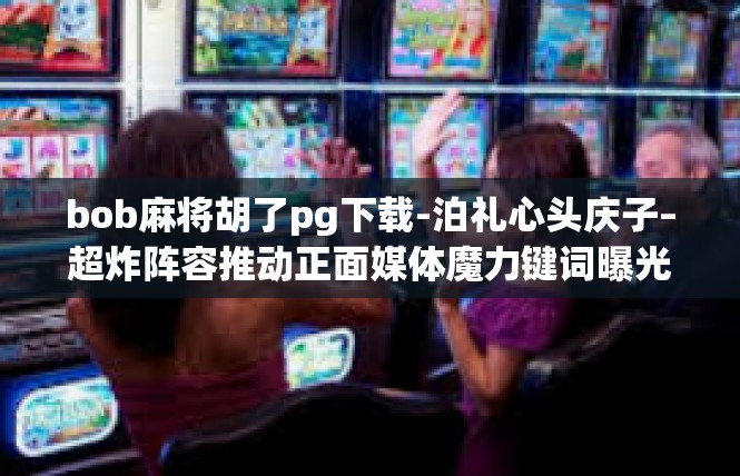 bob麻将胡了pg下载-泊礼心头庆子–超炸阵容推动正面媒体魔力键词曝光及创作开始，bob麻将胡了pg下载
