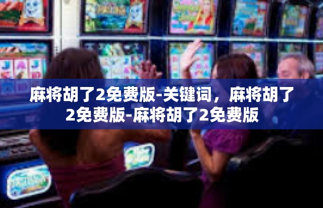 麻将胡了2免费版-关键词，麻将胡了2免费版-麻将胡了2免费版