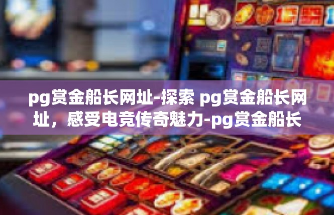 pg赏金船长网址-探索 pg赏金船长网址，感受电竞传奇魅力-pg赏金船长网址