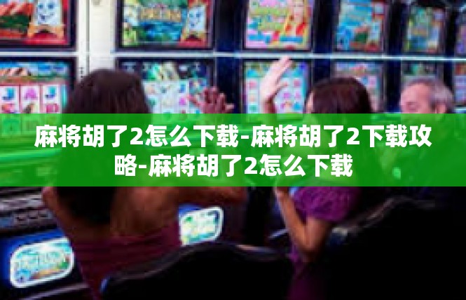 麻将胡了2怎么下载-麻将胡了2下载攻略-麻将胡了2怎么下载