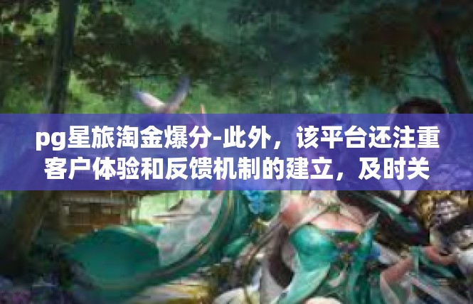 pg星旅淘金爆分-此外，该平台还注重客户体验和反馈机制的建立，及时关注用户需求和反馈建议，以掌握企业发展的方向。这体现了企业对客户需求的重视和关注，也是企业持续发展的重要保障。pg星旅淘金爆分
