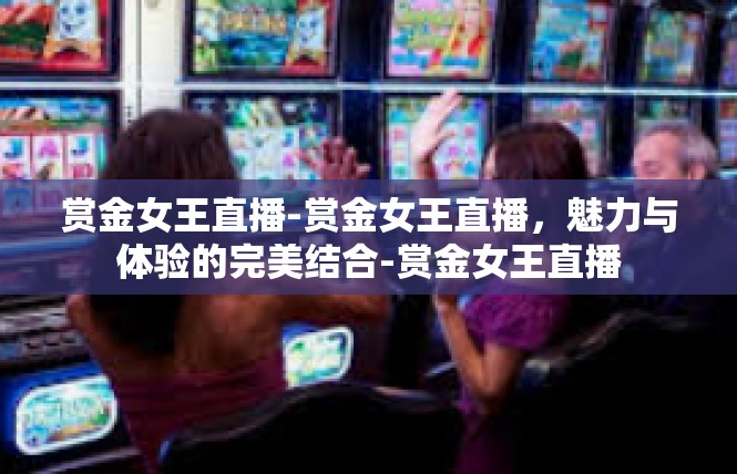 赏金女王直播-赏金女王直播，魅力与体验的完美结合-赏金女王直播