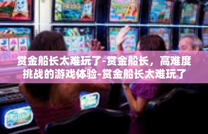 赏金船长太难玩了-赏金船长，高难度挑战的游戏体验-赏金船长太难玩了
