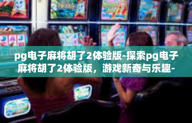pg电子麻将胡了2体验版-探索pg电子麻将胡了2体验版，游戏新奇与乐趣-pg电子麻将胡了2体验版