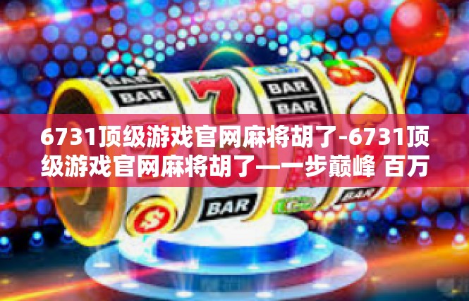 6731顶级游戏官网麻将胡了-6731顶级游戏官网麻将胡了—一步巅峰 百万收入，真正秘境之旅等你开启！6731顶级游戏官网麻将胡了