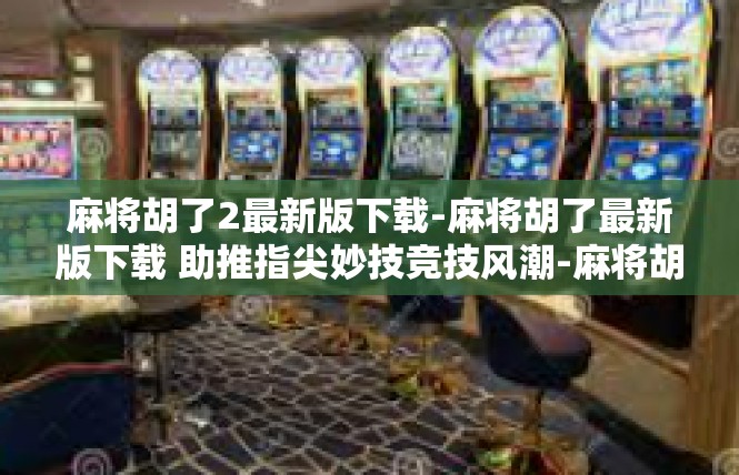 麻将胡了2最新版下载-麻将胡了最新版下载 助推指尖妙技竞技风潮-麻将胡了2最新版下载