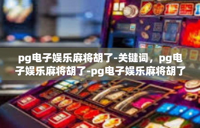 pg电子娱乐麻将胡了-关键词，pg电子娱乐麻将胡了-pg电子娱乐麻将胡了