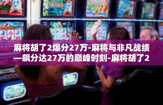 麻将胡了2爆分27万-麻将与非凡战绩—飙分达27万的巅峰时刻-麻将胡了2爆分27万
