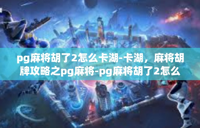 pg麻将胡了2怎么卡湖-卡湖，麻将胡牌攻略之pg麻将-pg麻将胡了2怎么卡湖