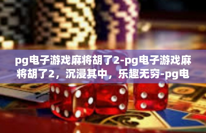 pg电子游戏麻将胡了2-pg电子游戏麻将胡了2，沉浸其中，乐趣无穷-pg电子游戏麻将胡了2